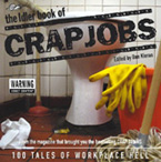 It's a job thing, it's a life thing, it's a crap thing.

With a very few exceptions the world of jobs is characterized by stifling boredom, grinding tedium, poverty, petty jealousies, sexual harassment, loneliness, deranged co-workers, bullying bosses, seething resentment, illness, exploitation, stress, helplessness, hellish commutes, humiliation, depression, appalling ethics, physical fatigue and mental exhaustion. But tales of woe can make for hilarious reading and it is with this in mind that the Idler Crap Job project began.

We want to hear your stories of work misery to entertain other suffering souls stuck in the offices of the world. Send us an email with your entry

Here are some of the nominations so far:

NEW! Little Shop of Horrors
NEW! GMTV staff member
NEW! National Rail Enquiries
NEW! Toilet cleaner
Photocopier
Milk
Indirect Debit
Plastic Man
Dancing With The Dead
Morgue Madness
Petrol Pomp
Chicken Run
Maggot Brain
De-Fluffer
Salads For The Dying
Dolecalling
Kitchen
Hell Desk
Processing Plant
Powder Puff
Secret
Hitting the phones
Doing dirties
Shaking blood
Rehab
Getting jellied
Janitor's Assistant
No Boxes, just the card
Bandage Factory
Spectacles
Syringe
Pioneer
Fruity
Memento
Ass Discount Store
Hi De Hi
Pipe Standing
Classifieds
Washing Up
McDonalds Hell
Spazzing
Crap
Weedbuster
Bingo!
A Good Rub Down
More Boxes
"Fuck Off"
Looking for a Crap Job
Suckered
Seeds of Discontent
Honey Bear
Marquee Erection
Jizz Mopping
Licence To Ill
You'll Never Eat a Pre-packaged Sandwich Again
Nasty Cheese Dreams
The Office Smells of Spunk
It Smelt of Burning Turds
Call Centre Hell
Fishpaste
The Work of Ants

If you've spent too long in work hell, send us anemail now and share your miserable, crap job experiences with fellow Idlers.

If you have, or have had, a crap job, let us know all about it. We will publish the best (worst) entries.

We want to know all the sorry (though please, non libellous) details. Let it all out. How did you suffer

(Please note: Unless you state that you dont want us to publish your story, we reserve the right to print it in any medium we choose. Also, make sure you tell us if you wish to remain anonymous.)